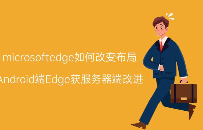 microsoftedge如何改变布局 Android端Edge获服务器端改进，都有哪些新内容？